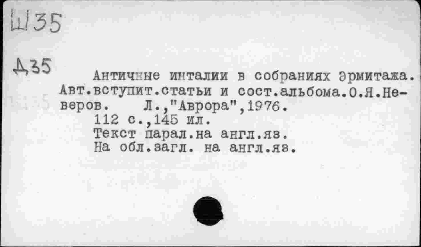 ﻿Ы 3S
М5
Античные инталии в собраниях эрмитажа. Авт.вступит.статьи и сост.альбома.0.Я.Неверов. Л./'Аврора", 1976.
112 с.,145 ил.
Текст парал.на англ.яз.
На обл.загл. на англ.яз.